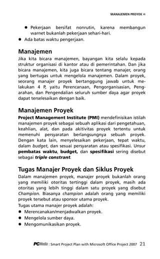 MANAJEMEN PROYEK «
 Pekerjaan bersifat nonrutin, karena membangun
warnet bukanlah pekerjaan sehari-hari.
 Ada batas waktu pengerjaan.
Manajemen
Jika kita bicara manajemen, bayangan kita selalu kepada
struktur organisasi di kantor atau di pemerintahan. Dan jika
bicara manajemen, kita juga bicara tentang manajer, orang
yang bertugas untuk mengelola manajemen. Dalam proyek,
seorang manajer proyek bertanggung jawab untuk me-
lakukan 4 P, yaitu Perencanaan, Pengorganisasian, Peng-
arahan, dan Pengendalian seluruh sumber daya agar proyek
dapat terselesaikan dengan baik.
Manajemen Proyek
Project Management Institute (PMI) mendefinisikan istilah
manajemen proyek sebagai sebuah aplikasi dari pengetahuan,
keahlian, alat, dan pada akitivitas proyek tertentu untuk
memenuhi persyaratan berlangsungnya sebuah proyek.
Dengan kata lain, menyelesaikan pekerjaan, tepat waktu,
dalam budget, dan sesuai persyaratan atau spesifikasi. Unsur
pembatas waktu, budget, dan spesifikasi sering disebut
sebagai triple constrant.
Tugas Manajer Proyek dan Siklus Proyek
Dalam manajemen proyek, manajer proyek bukanlah orang
yang memiliki otoritas tertinggi dalam proyek, masih ada
otoritas yang lebih tinggi dalam satu proyek yang disebut
Champion. Biasanya champion adalah orang yang memiliki
proyek tersebut atau sponsor utama proyek.
Tugas utama manajer proyek adalah:
 Merencanakan/menjadwalkan proyek.
 Mengelola sumber daya.
 Mengomunikasikan proyek.
: Smart Project Plan with Microsoft Office Project 2007 21
4Bab 2 edited.pdf 3
4Bab 2 edited.pdf 3 10/23/2008 3:22:58 PM
10/23/2008 3:22:58 PM
 