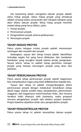 » MANAJEMEN PROYEK
Hal terpenting dalam mengelola sebuah proyek adalah
siklus hidup proyek. Siklus hidup proyek yang dimaksud
adalah rentang waktu yang terdiri dari tahapan-tahapan yang
akan dilalui sebuah proyek. Siklus hidup proyek memiliki
empat tahap yang harus dilalui, yaitu:
1. Inisiasi proyek.
2. Perencanaan proyek.
3. Pengendalian proyek selama pelaksanaan.
4. Penutupan proyek.
TAHAP INISIASI PROYEK
Fokus utama tahapan inisiasi proyek adalah menemukan
tantangan dan masalah dari proyek.
Sedangkan, tujuan dari tahap inisiasi adalah identifikasi
terhadap segala hal yang harus dilakukan dan hambatan
hambatan yang mungkin terjadi selama proses pengerjaan.
Secara teknis, tahap ini adalah tahap pemilihan manajer
proyek yang mampu menangani proyek yang akan kita
jalankan.
TAHAP PERENCANAAN PROYEK
Fokus utama tahap perencanaan proyek adalah bagaimana
kita menyelesaikan tugas yang telah didbebankan kepada kita.
Tujuan dari tahap ini adalah mengembangkan detail
perencanaan proyek dengan melakukan breakdown setiap
detail tugas, alokasi sumber daya, penjadwalan, perencanaan
anggaran, dan bagaimana meminimalisasi risiko. Jika rencana
tersebut telah disetujui oleh champion, maka proposal
rencana pengelolaan proyek tadi disebut project baseline.
Project baseline dijadikan tolok ukur pengendalian proyek.
TAHAP PENGONTROLAN PROYEK
Fokus utama tahap ini adalah memastikan bahwa proyek
22 : Smart Project Plan with Microsoft Office Project 2007
4Bab 2 edited.pdf 4
4Bab 2 edited.pdf 4 10/23/2008 3:22:58 PM
10/23/2008 3:22:58 PM
 