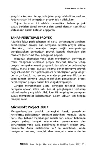 MANAJEMEN PROYEK «
yang kita kerjakan tetap pada jalur yang telah direncanakan.
Pada tahapan ini pengerjaan proyek telah dilakukan.
Tujuan tahapan ini adalah memastikan bahwa proyek
dapat berjalan sesuai rencana dan sesuai dengan spesifikasi
serta masih dalam batasan anggaran.
TAHAP PENUTUPAN PROYEK
Ada tiga fokus pada tahapan ini, yaitu pertanggungjawaban,
pembelajaran proyek, dan perayaan. Setelah proyek selesai
dikerjakan, maka manajer proyek wajib mempertang-
gungjawabkan pengerjaan proyek kepada champion dan
recipient (penerima atau pengguna poyek).
Biasanya, champion yang akan memberikan pernyataan
resmi mengenai selesainya proyek tersebut. Karena setiap
proyek merupakan event yang unik dan selalu berbeda setiap
waktu, maka proses evaluasi selama berlangsungnya proyek
bagi seluruh tim merupakan proses pembelajaran yang sangat
berharga. Untuk itu, seorang manajer proyek memiliki peran
yang sangat penting untuk melakukan penyebaran proses
pembelajaran proyek dalam tim yang dipimpinnya.
Jangan meremehkan acara perayaan tersebut karena
perayaan adalah salah satu bentuk penghargaan terhadap
seluruh usaha yang telah dilakukan. Di samping itu, perayaan
dapat mempererat kebersamaan dalam sebuah tim hingga
menjadi solid.
Microsoft Project 2007
Mengembangkan produk perangkat lunak, penerbitan
newsletter, pelaksanaan program pelatihan, memulai usaha
baru, atau bahkan membangun rumah baru adalah beberapa
proyek paling banyak memerlukan perencanaan dan
penanganan yang baik. Bagaimana Microsoft Project 2007
membantu Anda melakukan ini? Ia membantu Anda
menyusun rencana, mengisi, dan mengatur semua rincian
: Smart Project Plan with Microsoft Office Project 2007 23
4Bab 2 edited.pdf 5
4Bab 2 edited.pdf 5 10/23/2008 3:22:58 PM
10/23/2008 3:22:58 PM
 