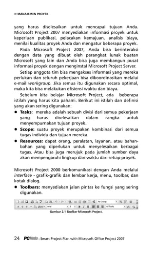 » MANAJEMEN PROYEK
yang harus diselesaikan untuk mencapai tujuan Anda.
Microsoft Project 2007 menyediakan informasi proyek untuk
keperluan publikasi, pelacakan kemajuan, analisis biaya,
menilai kualitas proyek Anda dan mengatur beberapa proyek.
Pada Microsoft Project 2007, Anda bisa berinteraksi
dengan data yang dibuat oleh perangkat lunak buatan
Microsoft yang lain dan Anda bisa juga membangun pusat
informasi proyek dengan menginstal Microsoft Project Server.
Setiap anggota tim bisa mengakses informasi yang mereka
perlukan dan seluruh pekerjaan bisa dikoordinasikan melalui
e-mail workgroup. Jika semua itu digunakan secara optimal,
maka kita bisa melakukan efisiensi waktu dan biaya.
Sebelum kita belajar Microsoft Project, ada beberapa
istilah yang harus kita pahami. Berikut ini istilah dan definisi
yang akan sering digunakan:
 Tasks: mereka adalah sebuah divisi dari semua pekerjaan
yang harus diselesaikan dalam rangka untuk
menyempurnakan tujuan proyek.
 Scope: suatu proyek merupakan kombinasi dari semua
tugas individu dan tujuan mereka.
 Resources: dapat orang, peralatan, layanan, atau bahan-
bahan yang diperlukan untuk menyelesaikan berbagai
tugas. Atau bisa juga merujuk pada jumlah sumber daya
akan mempengaruhi lingkup dan waktu dari setiap proyek.
Microsoft Project 2000 berkomunikasi dengan Anda melalui
interface - grafik-grafik dan lembar kerja, menu, toolbar, dan
kotak dialog.
 Toolbars: menyediakan jalan pintas ke fungsi yang sering
digunakan.
Gambar 2.1 Toolbar Microsoft Project.
24 : Smart Project Plan with Microsoft Office Project 2007
4Bab 2 edited.pdf 6
4Bab 2 edited.pdf 6 10/23/2008 3:22:58 PM
10/23/2008 3:22:58 PM
 