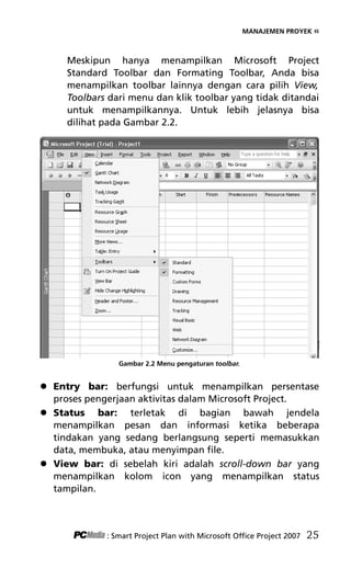 MANAJEMEN PROYEK «
Meskipun hanya menampilkan Microsoft Project
Standard Toolbar dan Formating Toolbar, Anda bisa
menampilkan toolbar lainnya dengan cara pilih View,
Toolbars dari menu dan klik toolbar yang tidak ditandai
untuk menampilkannya. Untuk lebih jelasnya bisa
dilihat pada Gambar 2.2.
Gambar 2.2 Menu pengaturan toolbar.
 Entry bar: berfungsi untuk menampilkan persentase
proses pengerjaan aktivitas dalam Microsoft Project.
 Status bar: terletak di bagian bawah jendela
menampilkan pesan dan informasi ketika beberapa
tindakan yang sedang berlangsung seperti memasukkan
data, membuka, atau menyimpan file.
 View bar: di sebelah kiri adalah scroll-down bar yang
menampilkan kolom icon yang menampilkan status
tampilan.
: Smart Project Plan with Microsoft Office Project 2007 25
4Bab 2 edited.pdf 7
4Bab 2 edited.pdf 7 10/23/2008 3:22:58 PM
10/23/2008 3:22:58 PM
 