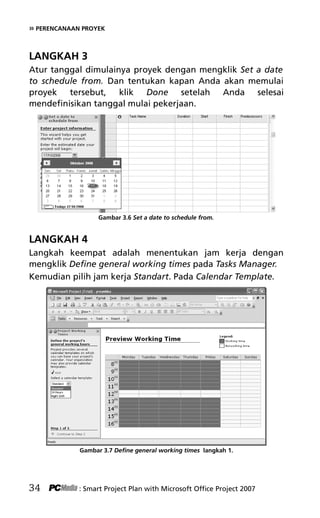 » PERENCANAAN PROYEK
LANGKAH 3
Atur tanggal dimulainya proyek dengan mengklik Set a date
to schedule from. Dan tentukan kapan Anda akan memulai
proyek tersebut, klik Done setelah Anda selesai
mendefinisikan tanggal mulai pekerjaan.
Gambar 3.6 Set a date to schedule from.
LANGKAH 4
Langkah keempat adalah menentukan jam kerja dengan
mengklik Define general working times pada Tasks Manager.
Kemudian pilih jam kerja Standart. Pada Calendar Template.
Gambar 3.7 Define general working times langkah 1.
34 : Smart Project Plan with Microsoft Office Project 2007
5Bab 3 edited.pdf 6
5Bab 3 edited.pdf 6 10/23/2008 3:22:52 PM
10/23/2008 3:22:52 PM
 