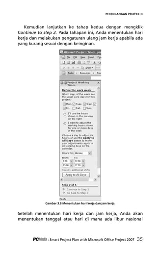 PERENCANAAN PROYEK «
Kemudian lanjutkan ke tahap kedua dengan mengklik
Continue to step 2. Pada tahapan ini, Anda menentukan hari
kerja dan melakukan pengaturan ulang jam kerja apabila ada
yang kurang sesuai dengan keinginan.
Gambar 3.8 Menentukan hari kerja dan jam kerja.
Setelah menentukan hari kerja dan jam kerja, Anda akan
menentukan tanggal atau hari di mana ada libur nasional
: Smart Project Plan with Microsoft Office Project 2007 35
5Bab 3 edited.pdf 7
5Bab 3 edited.pdf 7 10/23/2008 3:22:52 PM
10/23/2008 3:22:52 PM
 