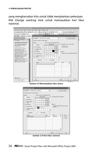 » PERENCANAAN PROYEK
yang mengharuskan kita untuk tidak menjalankan pekerjaan.
Klik Change working time untuk memasukkan hari libur
nasional.
Gambar 3.9 Menambahkan libur ekstra.
Gambar 3.10 Hari libur nasional.
36 : Smart Project Plan with Microsoft Office Project 2007
5Bab 3 edited.pdf 8
5Bab 3 edited.pdf 8 10/23/2008 3:22:52 PM
10/23/2008 3:22:52 PM
 