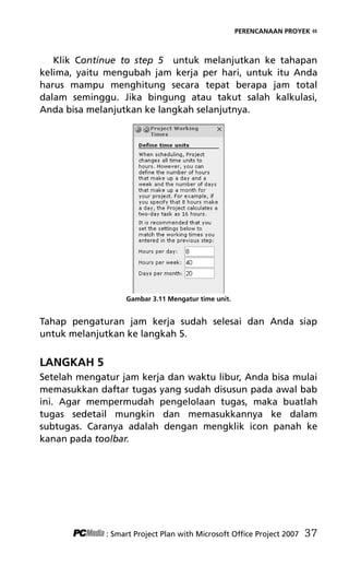 PERENCANAAN PROYEK «
Klik Continue to step 5 untuk melanjutkan ke tahapan
kelima, yaitu mengubah jam kerja per hari, untuk itu Anda
harus mampu menghitung secara tepat berapa jam total
dalam seminggu. Jika bingung atau takut salah kalkulasi,
Anda bisa melanjutkan ke langkah selanjutnya.
Gambar 3.11 Mengatur time unit.
Tahap pengaturan jam kerja sudah selesai dan Anda siap
untuk melanjutkan ke langkah 5.
LANGKAH 5
Setelah mengatur jam kerja dan waktu libur, Anda bisa mulai
memasukkan daftar tugas yang sudah disusun pada awal bab
ini. Agar mempermudah pengelolaan tugas, maka buatlah
tugas sedetail mungkin dan memasukkannya ke dalam
subtugas. Caranya adalah dengan mengklik icon panah ke
kanan pada toolbar.
: Smart Project Plan with Microsoft Office Project 2007 37
5Bab 3 edited.pdf 9
5Bab 3 edited.pdf 9 10/23/2008 3:22:52 PM
10/23/2008 3:22:52 PM
 