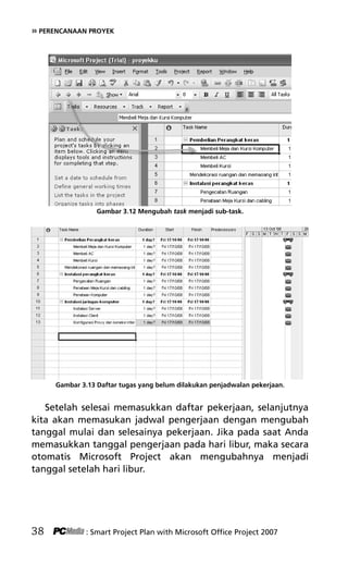 » PERENCANAAN PROYEK
Gambar 3.12 Mengubah task menjadi sub-task.
Gambar 3.13 Daftar tugas yang belum dilakukan penjadwalan pekerjaan.
Setelah selesai memasukkan daftar pekerjaan, selanjutnya
kita akan memasukan jadwal pengerjaan dengan mengubah
tanggal mulai dan selesainya pekerjaan. Jika pada saat Anda
memasukkan tanggal pengerjaan pada hari libur, maka secara
otomatis Microsoft Project akan mengubahnya menjadi
tanggal setelah hari libur.
38 : Smart Project Plan with Microsoft Office Project 2007
5Bab 3 edited.pdf 10
5Bab 3 edited.pdf 10 10/23/2008 3:22:52 PM
10/23/2008 3:22:52 PM
 