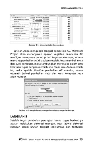 PERENCANAAN PROYEK «
Gambar 3.14 Mengatur jadwal pengerjaan.
Setelah Anda mengubah tanggal pembelian AC, Microsoft
Project akan menanyakan apakah kegiatan pembelian AC
sekaligus merupakan penutup dari tugas sebelumnya, karena
memang pembelian AC dilakukan setelah Anda membeli meja
dan kursi komputer, maka sambungkan mereka ke dalam satu
kesatuan tugas dengan memilih link them. Jika Anda memilih
ini, maka apabila timeline pembelian AC mundur, secara
otomatis jadwal pembelian meja dan kursi komputer juga
akan mundur.
Gambar 3.15 Menghubungkan tugas baru dengan tugas berikutnya.
LANGKAH 5
Setelah tugas pembelian perangkat keras, tugas berikutnya
adalah melakukan dekorasi ruangan. Atur jadwal dekorasi
ruangan sesuai urutan tanggal sebelumnya dan tentukan
: Smart Project Plan with Microsoft Office Project 2007 39
5Bab 3 edited.pdf 11
5Bab 3 edited.pdf 11 10/23/2008 3:22:52 PM
10/23/2008 3:22:52 PM
 