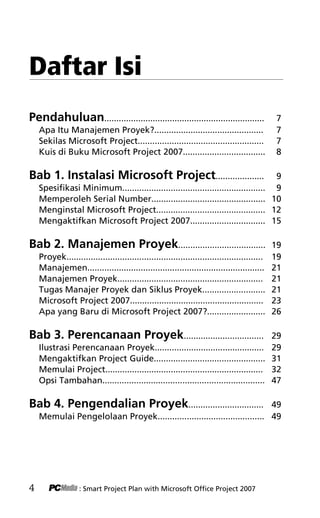 » SAVING FILES!
Daftar Isi
Pendahuluan.................................................................. 7
Apa Itu Manajemen Proyek?............................................. 7
Sekilas Microsoft Project.................................................... 7
Kuis di Buku Microsoft Project 2007.................................. 8
Bab 1. Instalasi Microsoft Project.................... 9
Spesifikasi Minimum........................................................... 9
Memperoleh Serial Number............................................... 10
Menginstal Microsoft Project............................................. 12
Mengaktifkan Microsoft Project 2007............................... 15
Bab 2. Manajemen Proyek.................................... 19
Proyek................................................................................. 19
Manajemen......................................................................... 21
Manajemen Proyek............................................................ 21
Tugas Manajer Proyek dan Siklus Proyek.......................... 21
Microsoft Project 2007....................................................... 23
Apa yang Baru di Microsoft Project 2007?........................ 26
Bab 3. Perencanaan Proyek................................. 29
Ilustrasi Perencanaan Proyek............................................. 29
Mengaktifkan Project Guide.............................................. 31
Memulai Project................................................................. 32
Opsi Tambahan................................................................... 47
Bab 4. Pengendalian Proyek............................... 49
Memulai Pengelolaan Proyek............................................ 49
4 : Smart Project Plan with Microsoft Office Project 2007
1KDT index edited.pdf 2
1KDT index edited.pdf 2 10/23/2008 3:23:16 PM
10/23/2008 3:23:16 PM
 