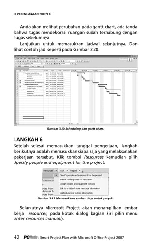 » PERENCANAAN PROYEK
Anda akan melihat perubahan pada gantt chart, ada tanda
bahwa tugas mendekorasi ruangan sudah terhubung dengan
tugas sebelumnya.
Lanjutkan untuk memasukkan jadwal selanjutnya. Dan
lihat contoh jadi seperti pada Gambar 3.20.
Gambar 3.20 Scheduling dan gantt chart.
LANGKAH 6
Setelah selesai memasukkan tanggal pengerjaan, langkah
berikutnya adalah memasukkan siapa saja yang melaksanakan
pekerjaan tersebut. Klik tombol Resources kemudian pilih
Specify people and equipment for the project.
Gambar 3.21 Memasukkan sumber daya untuk proyek.
Selanjutnya Microsoft Project akan menampilkan lembar
kerja resources, pada kotak dialog bagian kiri pilih menu
Enter resources manually.
42 : Smart Project Plan with Microsoft Office Project 2007
5Bab 3 edited.pdf 14
5Bab 3 edited.pdf 14 10/23/2008 3:22:52 PM
10/23/2008 3:22:52 PM
 
