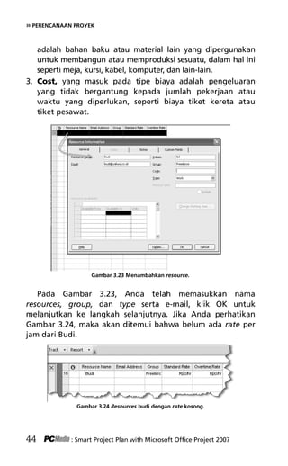 » PERENCANAAN PROYEK
adalah bahan baku atau material lain yang dipergunakan
untuk membangun atau memproduksi sesuatu, dalam hal ini
seperti meja, kursi, kabel, komputer, dan lain-lain.
3. Cost, yang masuk pada tipe biaya adalah pengeluaran
yang tidak bergantung kepada jumlah pekerjaan atau
waktu yang diperlukan, seperti biaya tiket kereta atau
tiket pesawat.
Gambar 3.23 Menambahkan resource.
Pada Gambar 3.23, Anda telah memasukkan nama
resources, group, dan type serta e-mail, klik OK untuk
melanjutkan ke langkah selanjutnya. Jika Anda perhatikan
Gambar 3.24, maka akan ditemui bahwa belum ada rate per
jam dari Budi.
Gambar 3.24 Resources budi dengan rate kosong.
44 : Smart Project Plan with Microsoft Office Project 2007
5Bab 3 edited.pdf 16
5Bab 3 edited.pdf 16 10/23/2008 3:22:52 PM
10/23/2008 3:22:52 PM
 