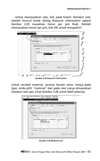PERENCANAAN PROYEK «
Untuk memasukkan rate, klik pada kolom Standart rate,
setelah muncul kotak dialog Resource information seperti
Gambar 3.25 masukkan honor per jam Budi. Setelah
memasukkan honor per jam, klik OK untuk mengakhiri.
Gambar 3.25 Resource information.
Untuk variabel material, caranya hampir sama. Hanya pada
type, Anda pilih material dan pada rate cukup dimasukkan
standart rate saja. Lihat Gambar 3.26 untuk lebih jelasnya.
Gambar 3.26 Material cost.
: Smart Project Plan with Microsoft Office Project 2007 45
5Bab 3 edited.pdf 17
5Bab 3 edited.pdf 17 10/23/2008 3:22:52 PM
10/23/2008 3:22:52 PM
 