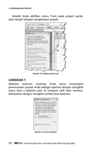 » PENGENDALIAN PROYEK
Setelah Anda aktifkan menu Track pada project guide,
akan tampil tahapan pengelolaan proyek.
Gambar 4.2 Project guide track.
LANGKAH 1
Sebelum memulai tracking, Anda harus menyimpan
perencanaan proyek Anda sebagai baseline dengan mengklik
menu Save a baseline plan to compare with later versions,
dilanjutkan dengan mengklik tombol Save baseline.
Gambar 4.3 Save baseline.
50 : Smart Project Plan with Microsoft Office Project 2007
6Bab 4 edited.pdf 2
6Bab 4 edited.pdf 2 10/23/2008 3:22:44 PM
10/23/2008 3:22:44 PM
 