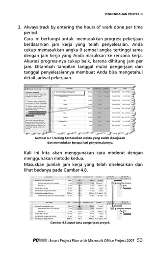 PENGENDALIAN PROYEK «
3. Always track by entering the hours of work done per time
period
Cara ini berfungsi untuk memasukkan progress pekerjaan
berdasarkan jam kerja yang telah penyelesaian. Anda
cukup memasukkan angka 0 sampai angka tertinggi sama
dengan jam kerja yang Anda masukkan ke rencana kerja.
Akurasi progress-nya cukup baik, karena dihitung jam per
jam. Ditambah tampilan tanggal mulai pengerjaan dan
tanggal penyelesaiannya membuat Anda bisa mengetahui
detail jadwal pekerjaan.
Gambar 4.7 Tracking berdasarkan waktu yang sudah dikerjakan
dan memerlukan berapa hari penyelesaiannya.
Kali ini kita akan menggunakan cara moderat dengan
menggunakan metode kedua.
Masukkan jumlah jam kerja yang telah diselesaikan dan
lihat bedanya pada Gambar 4.8.
Gambar 4.8 Input data pengerjaan proyek.
: Smart Project Plan with Microsoft Office Project 2007 53
6Bab 4 edited.pdf 5
6Bab 4 edited.pdf 5 10/23/2008 3:22:45 PM
10/23/2008 3:22:45 PM
 