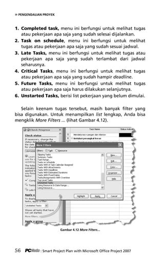 » PENGENDALIAN PROYEK
1. Completed task, menu ini berfungsi untuk melihat tugas
atau pekerjaan apa saja yang sudah selesai dijalankan.
2. Task on schedule, menu ini berfungsi untuk melihat
tugas atau pekerjaan apa saja yang sudah sesuai jadwal.
3. Late Tasks, menu ini berfungsi untuk melihat tugas atau
pekerjaan apa saja yang sudah terlambat dari jadwal
seharusnya.
4. Critical Tasks, menu ini berfungsi untuk melihat tugas
atau pekerjaan apa saja yang sudah hampir deadline.
5. Future Tasks, menu ini berfungsi untuk melihat tugas
atau pekerjaan apa saja harus dilakukan selanjutnya.
6. Unstarted Tasks, berisi list pekerjaan yang belum dimulai.
Selain keenam tugas tersebut, masih banyak filter yang
bisa digunakan. Untuk menampilkan list lengkap, Anda bisa
mengklik More Filters ... (lihat Gambar 4.12).
Gambar 4.12 More Filters...
56 : Smart Project Plan with Microsoft Office Project 2007
6Bab 4 edited.pdf 8
6Bab 4 edited.pdf 8 10/23/2008 3:22:45 PM
10/23/2008 3:22:45 PM
 