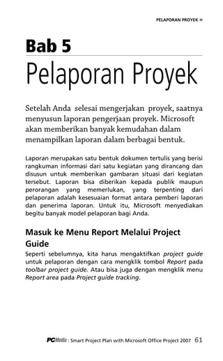 PELAPORAN PROYEK «
Bab 5
Pelaporan Proyek
Setelah Anda selesai mengerjakan proyek, saatnya
menyusun laporan pengerjaan proyek. Microsoft
akan memberikan banyak kemudahan dalam
menampilkan laporan dalam berbagai bentuk.
Laporan merupakan satu bentuk dokumen tertulis yang berisi
rangkuman informasi dari satu kegiatan yang dirancang dan
disusun untuk memberikan gambaran situasi dari kegiatan
tersebut. Laporan bisa diberikan kepada publik maupun
perorangan yang memerlukan, yang terpenting dari
pelaporan adalah kesesuaian format antara pemberi laporan
dan penerima laporan. Untuk itu, Microsoft menyediakan
begitu banyak model pelaporan bagi Anda.
Masuk ke Menu Report Melalui Project
Guide
Seperti sebelumnya, kita harus mengaktifkan project guide
untuk pelaporan dengan cara mengklik tombol Report pada
toolbar project guide. Atau bisa juga dengan mengklik menu
Report area pada Project guide tracking.
: Smart Project Plan with Microsoft Office Project 2007 61
7Bab 5 edited.pdf 1
7Bab 5 edited.pdf 1 10/23/2008 3:23:22 PM
10/23/2008 3:23:22 PM
 