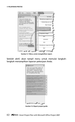 » PELAPORAN PROYEK
Gambar 5.1 Menu untuk mengaktifkan report.
Setelah aktif, akan tampil menu untuk memulai langkah-
langkah menampilkan laporan pekerjaan Anda.
Gambar 5.2 Report project guide.
62 : Smart Project Plan with Microsoft Office Project 2007
7Bab 5 edited.pdf 2
7Bab 5 edited.pdf 2 10/23/2008 3:23:22 PM
10/23/2008 3:23:22 PM
 