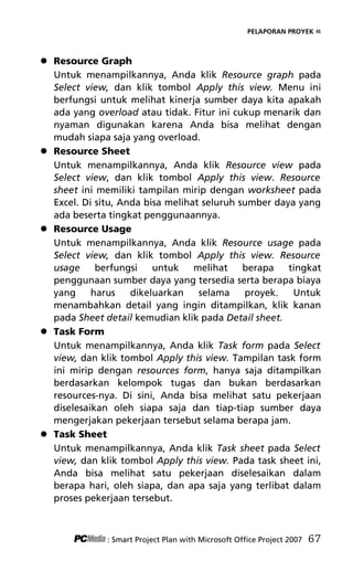 PELAPORAN PROYEK «
 Resource Graph
Untuk menampilkannya, Anda klik Resource graph pada
Select view, dan klik tombol Apply this view. Menu ini
berfungsi untuk melihat kinerja sumber daya kita apakah
ada yang overload atau tidak. Fitur ini cukup menarik dan
nyaman digunakan karena Anda bisa melihat dengan
mudah siapa saja yang overload.
 Resource Sheet
Untuk menampilkannya, Anda klik Resource view pada
Select view, dan klik tombol Apply this view. Resource
sheet ini memiliki tampilan mirip dengan worksheet pada
Excel. Di situ, Anda bisa melihat seluruh sumber daya yang
ada beserta tingkat penggunaannya.
 Resource Usage
Untuk menampilkannya, Anda klik Resource usage pada
Select view, dan klik tombol Apply this view. Resource
usage berfungsi untuk melihat berapa tingkat
penggunaan sumber daya yang tersedia serta berapa biaya
yang harus dikeluarkan selama proyek. Untuk
menambahkan detail yang ingin ditampilkan, klik kanan
pada Sheet detail kemudian klik pada Detail sheet.
 Task Form
Untuk menampilkannya, Anda klik Task form pada Select
view, dan klik tombol Apply this view. Tampilan task form
ini mirip dengan resources form, hanya saja ditampilkan
berdasarkan kelompok tugas dan bukan berdasarkan
resources-nya. Di sini, Anda bisa melihat satu pekerjaan
diselesaikan oleh siapa saja dan tiap-tiap sumber daya
mengerjakan pekerjaan tersebut selama berapa jam.
 Task Sheet
Untuk menampilkannya, Anda klik Task sheet pada Select
view, dan klik tombol Apply this view. Pada task sheet ini,
Anda bisa melihat satu pekerjaan diselesaikan dalam
berapa hari, oleh siapa, dan apa saja yang terlibat dalam
proses pekerjaan tersebut.
: Smart Project Plan with Microsoft Office Project 2007 67
7Bab 5 edited.pdf 7
7Bab 5 edited.pdf 7 10/23/2008 3:23:22 PM
10/23/2008 3:23:22 PM
 