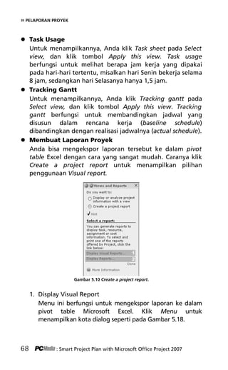 » PELAPORAN PROYEK
 Task Usage
Untuk menampilkannya, Anda klik Task sheet pada Select
view, dan klik tombol Apply this view. Task usage
berfungsi untuk melihat berapa jam kerja yang dipakai
pada hari-hari tertentu, misalkan hari Senin bekerja selama
8 jam, sedangkan hari Selasanya hanya 1,5 jam.
 Tracking Gantt
Untuk menampilkannya, Anda klik Tracking gantt pada
Select view, dan klik tombol Apply this view. Tracking
gantt berfungsi untuk membandingkan jadwal yang
disusun dalam rencana kerja (baseline schedule)
dibandingkan dengan realisasi jadwalnya (actual schedule).
 Membuat Laporan Proyek
Anda bisa mengekspor laporan tersebut ke dalam pivot
table Excel dengan cara yang sangat mudah. Caranya klik
Create a project report untuk menampilkan pilihan
penggunaan Visual report.
Gambar 5.10 Create a project report.
1. Display Visual Report
Menu ini berfungsi untuk mengekspor laporan ke dalam
pivot table Microsoft Excel. Klik Menu untuk
menampilkan kota dialog seperti pada Gambar 5.18.
68 : Smart Project Plan with Microsoft Office Project 2007
7Bab 5 edited.pdf 8
7Bab 5 edited.pdf 8 10/23/2008 3:23:22 PM
10/23/2008 3:23:22 PM
 