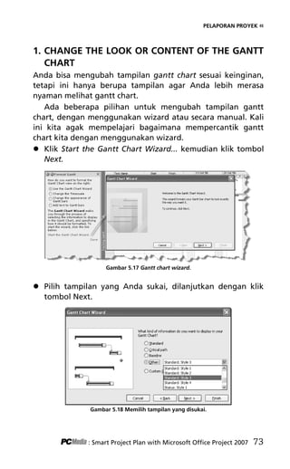 PELAPORAN PROYEK «
1. CHANGE THE LOOK OR CONTENT OF THE GANTT
CHART
Anda bisa mengubah tampilan gantt chart sesuai keinginan,
tetapi ini hanya berupa tampilan agar Anda lebih merasa
nyaman melihat gantt chart.
Ada beberapa pilihan untuk mengubah tampilan gantt
chart, dengan menggunakan wizard atau secara manual. Kali
ini kita agak mempelajari bagaimana mempercantik gantt
chart kita dengan menggunakan wizard.
 Klik Start the Gantt Chart Wizard... kemudian klik tombol
Next.
Gambar 5.17 Gantt chart wizard.
 Pilih tampilan yang Anda sukai, dilanjutkan dengan klik
tombol Next.
Gambar 5.18 Memilih tampilan yang disukai.
: Smart Project Plan with Microsoft Office Project 2007 73
7Bab 5 edited.pdf 13
7Bab 5 edited.pdf 13 10/23/2008 3:23:22 PM
10/23/2008 3:23:22 PM
 