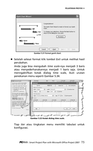 PELAPORAN PROYEK «
Gambar 5.21 Format gantt chart.
 Setelah selesai format klik tombol Exit untuk melihat hasil
perubahan.
Anda juga bisa mengubah time scale-nya menjadi 3 baris
atau menyederhanakannya menjadi 1 baris saja. Untuk
menngaktifkan kotak dialog time scale, ikuti urutan
penekanan menu seperti Gambar 5.34.
Gambar 5.22 Kotak dialog time scale.
Tiap tier atau tingkatan menu memiliki tabulasi untuk
konfigurasi.
: Smart Project Plan with Microsoft Office Project 2007 75
7Bab 5 edited.pdf 15
7Bab 5 edited.pdf 15 10/23/2008 3:23:22 PM
10/23/2008 3:23:22 PM
 