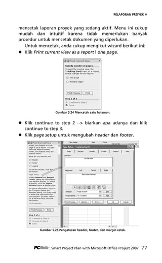 PELAPORAN PROYEK «
mencetak laporan proyek yang sedang aktif. Menu ini cukup
mudah dan intuitif karena tidak memerlukan banyak
prosedur untuk mencetak dokumen yang diperlukan.
Untuk mencetak, anda cukup mengikut wizard berikut ini:
 Klik Print current view as a report l one page.
Gambar 5.24 Mencetak satu halaman.
 Klik continue to step 2 -- biarkan apa adanya dan klik
continue to step 3.
 Klik page setup untuk mengubah header dan footer.
Gambar 5.25 Pengaturan header, footer, dan margin cetak.
: Smart Project Plan with Microsoft Office Project 2007 77
7Bab 5 edited.pdf 17
7Bab 5 edited.pdf 17 10/23/2008 3:23:22 PM
10/23/2008 3:23:22 PM
 