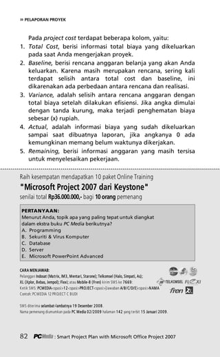 » PELAPORAN PROYEK
Pada project cost terdapat beberapa kolom, yaitu:
1. Total Cost, berisi informasi total biaya yang dikeluarkan
pada saat Anda mengerjakan proyek.
2. Baseline, berisi rencana anggaran belanja yang akan Anda
keluarkan. Karena masih merupakan rencana, sering kali
terdapat selisih antara total cost dan baseline, ini
dikarenakan ada perbedaan antara rencana dan realisasi.
3. Variance, adalah selisih antara rencana anggaran dengan
total biaya setelah dilakukan efisiensi. Jika angka dimulai
dengan tanda kurung, maka terjadi penghematan biaya
sebesar (x) rupiah.
4. Actual, adalah informasi biaya yang sudah dikeluarkan
sampai saat dibuatnya laporan, jika angkanya 0 ada
kemungkinan memang belum waktunya dikerjakan.
5. Remaining, berisi informasi anggaran yang masih tersisa
untuk menyelesaikan pekerjaan.
82 : Smart Project Plan with Microsoft Office Project 2007
Raih kesempatan mendapatkan 10 paket Online Training
Microsoft Project 2007 dari Keystone
senilai total Rp36.000.000,- bagi 10 orang pemenang
PERTANYAAN:
Menurut Anda, topik apa yang paling tepat untuk diangkat
dalam ekstra buku PC Media berikutnya?
A. Programming
B. Sekuriti  Virus Komputer
C. Database
D. Server
E. Microsoft PowerPoint Advanced
CARA MENJAWAB:
Pelanggan Indosat (Matrix, IM3, Mentari, Starone); Telkomsel (Halo, Simpati, As);
XL (Xplor, Bebas, Jempol); Flexi; atau Mobile-8 (Fren) kirim SMS ke 7669:
Ketik SMS: PCMEDIAspasi12spasiPROJECTspasi[Jawaban A/B/C/D/E]spasiNAMA
Contoh: PCMEDIA 12 PROJECT C BUDI
SMS diterima selambat-lambatnya 19 Desember 2008.
Nama pemenang diumumkan pada PC Media 02/2009 halaman 142 yang terbit 15 Januari 2009.
7Bab 5 edited.pdf 22
7Bab 5 edited.pdf 22 10/23/2008 3:23:22 PM
10/23/2008 3:23:22 PM
 