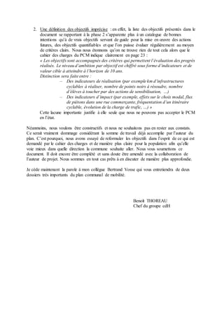 2. Une définition des objectifs imprécise : en effet, la liste des objectifs présentés dans le
document se rapportant à la phase 2 s’apparente plus à un catalogue de bonnes
intentions qu’à de vrais objectifs servant de guide pour la mise en œuvre des actions
futures, des objectifs quantifiables et que l’on puisse évaluer régulièrement au moyen
de critères clairs. Nous nous étonnons qu’on ne trouve rien de tout cela alors que le
cahier des charges du PCM indique clairement en page 23 :
« Les objectifs sont accompagnés des critères qui permettent l’évaluation des progrès
réalisés. Le niveau d’ambition par objectif est chiffré sous forme d’indicateurs et de
valeur cible à atteindre à l’horizon de 10 ans.
Distinction sera faite entre :
‒ Des indicateurs de réalisation (par exemple km d’infrastructures
cyclables à réaliser, nombre de points noirs à résoudre, nombre
d’élèves à toucher par des actions de sensibilisation, …)
‒ Des indicateurs d’impact (par exemple, effets sur le choix modal, flux
de piétons dans une rue commerçante, fréquentation d’un itinéraire
cyclable, évolution de la charge de trafic, …) »
Cette lacune importante justifie à elle seule que nous ne pouvons pas accepter le PCM
en l’état.
Néanmoins, nous voulons être constructifs et nous ne souhaitons pas en rester aux constats.
Ce serait vraiment dommage considérant la somme de travail déjà accomplie par l’auteur du
plan. C’est pourquoi, nous avons essayé de reformuler les objectifs dans l’esprit de ce qui est
demandé par le cahier des charges et de manière plus claire pour la population afin qu’elle
voie mieux dans quelle direction la commune souhaite aller. Nous vous soumettons ce
document. Il doit encore être complété et sans doute être amendé avec la collaboration de
l’auteur de projet. Nous sommes en tout cas prêts à en discuter de manière plus approfondie.
Je cède maintenant la parole à mon collègue Bertrand Vosse qui vous entretiendra de deux
dossiers très importants du plan communal de mobilité.
Benoît THOREAU
Chef du groupe cdH
 