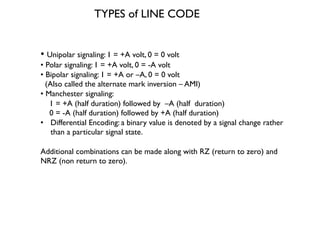 • Unipolar signaling: 1 = +A volt, 0 = 0 volt
• Polar signaling: 1 = +A volt, 0 = -A volt
• Bipolar signaling: 1 = +A or –A, 0 = 0 volt
(Also called the alternate mark inversion – AMI)
• Manchester signaling:
1 = +A (half duration) followed by –A (half duration)
0 = -A (half duration) followed by +A (half duration)
• Differential Encoding: a binary value is denoted by a signal change rather
than a particular signal state.
Additional combinations can be made along with RZ (return to zero) and
NRZ (non return to zero).
TYPES of LINE CODE
 