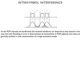 As the PCM channels are bandlimited, the received waveforms are distorted as they extend in the
next time slot. Resulting in error in determination of received bits. In PCM, adjacent time slots are
generally symbols in code representation of a single quantized sample
INTERSYMBOL INTERFERENCE
 