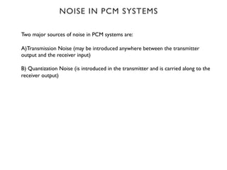 NOISE IN PCM SYSTEMS
Two major sources of noise in PCM systems are:
A)Transmission Noise (may be introduced anywhere between the transmitter
output and the receiver input)
B) Quantization Noise (is introduced in the transmitter and is carried along to the
receiver output)
 