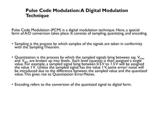 Pulse Code Modulation:A Digital Modulation
Technique
Pulse Code Modulation (PCM) is a digital modulation technique. Here, a special
form of A/D conversion takes place. It consists of sampling, quantizing, and encoding.
• Sampling is the process by which samples of the signals are taken in conformity
with the SamplingTheorem.
• Quantization is the process by which the sampled signals lying between say, Vmax
and Vmin are broken up into levels. Each level (quanta) is then assigned a single
value. For example, a sampled signal lying between 0.5V to 1.5V will be assigned
the value 1V. Unless the sampled signal has the value 1V, some error/ noise will
be introduced due to the difference between the sampled value and the quantized
value.This gives rise to Quantization Error/Noise.
• Encoding refers to the conversion of the quantized signal to digital form.
 
