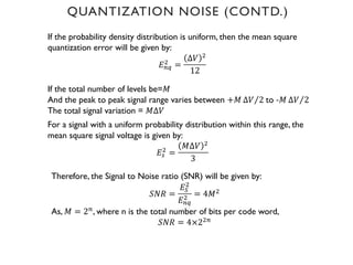 QUANTIZATION NOISE (CONTD.)
If the probability density distribution is uniform, then the mean square
quantization error will be given by:
𝐸'(
) =
∆𝑉 )
12
If the total number of levels be=𝑀
And the peak to peak signal range varies between +𝑀 ⁄
∆𝑉 2 to -𝑀 ⁄
∆𝑉 2
The total signal variation = 𝑀∆𝑉
For a signal with a uniform probability distribution within this range, the
mean square signal voltage is given by:
𝐸%
)
=
𝑀∆𝑉 )
3
Therefore, the Signal to Noise ratio (SNR) will be given by:
𝑆𝑁𝑅 =
𝐸6
)
𝐸'(
) = 4𝑀)
As, 𝑀 = 2', where n is the total number of bits per code word,
𝑆𝑁𝑅 = 4×2)'
 