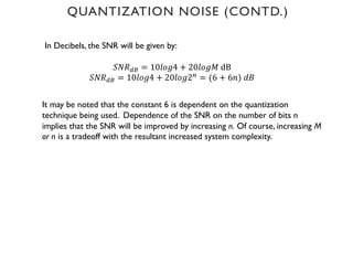 In Decibels, the SNR will be given by:
𝑆𝑁𝑅9: = 10𝑙𝑜𝑔4 + 20𝑙𝑜𝑔𝑀 dB
𝑆𝑁𝑅9: = 10𝑙𝑜𝑔4 + 20𝑙𝑜𝑔2'
= (6 + 6𝑛) 𝑑𝐵
It may be noted that the constant 6 is dependent on the quantization
technique being used. Dependence of the SNR on the number of bits n
implies that the SNR will be improved by increasing n. Of course, increasing M
or n is a tradeoff with the resultant increased system complexity.
QUANTIZATION NOISE (CONTD.)
 