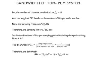 BANDWIDTH OF TDM- PCM SYSTEM
Let, the number of channels bandlimited to 𝑓H = 𝑁
And the length of PCM code or the number of bits per code word=n
Now, the Sampling Frequency=2𝑓HHz
Therefore, the SamplingTime= ⁄
1 2𝑓H sec
So, the total number of bits per sampling period including the synchronizing
bit=𝑛𝑁 + 1
The Bit Duration=𝑇: =
6JHKLM'N OPQMR9
"RSJL 'THUPQ RV UMS%
=
W
)VX 'YZW
sec
Therefore, the Bandwidth
𝐵𝑊 = 2𝑓H 𝑛𝑁 + 1 ≈ 2𝑓H𝑛𝑁 Hz
 