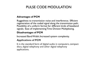 PULSE CODE MODULATION
Advantages of PCM
Ruggedness to transmission noise and interference; Efficient
regeneration of the coded signal along the transmission path;
Possibility of a uniform format for different kinds of baseband
signals; Ease of implementingTime Division Multiplexing.
Disadvantages of PCM
Increased BandWidth; Increased system complexity.
Applications of PCM
It is the standard form of digital audio in computers, compact
discs, digital telephony and other digital telephony
applications.
 