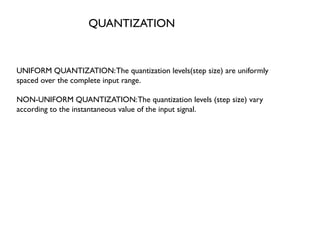 QUANTIZATION
UNIFORM QUANTIZATION:The quantization levels(step size) are uniformly
spaced over the complete input range.
NON-UNIFORM QUANTIZATION:The quantization levels (step size) vary
according to the instantaneous value of the input signal.
 