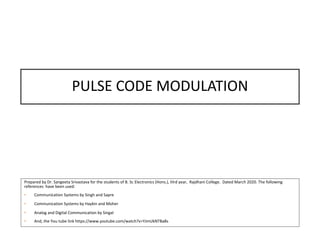 PULSE CODE MODULATION
Prepared by Dr. Sangeeta Srivastava for the students of B. Sc Electronics (Hons.), IIIrd year, Rajdhani College. Dated March 2020. The following
references have been used:
• Communication Systems by Singh and Sapre
• Communication Systems by Haykin and Moher
• Analog and Digital Communication by Singal
• And, the You tube link https://www.youtube.com/watch?v=YJmUkNTBa8s
 
