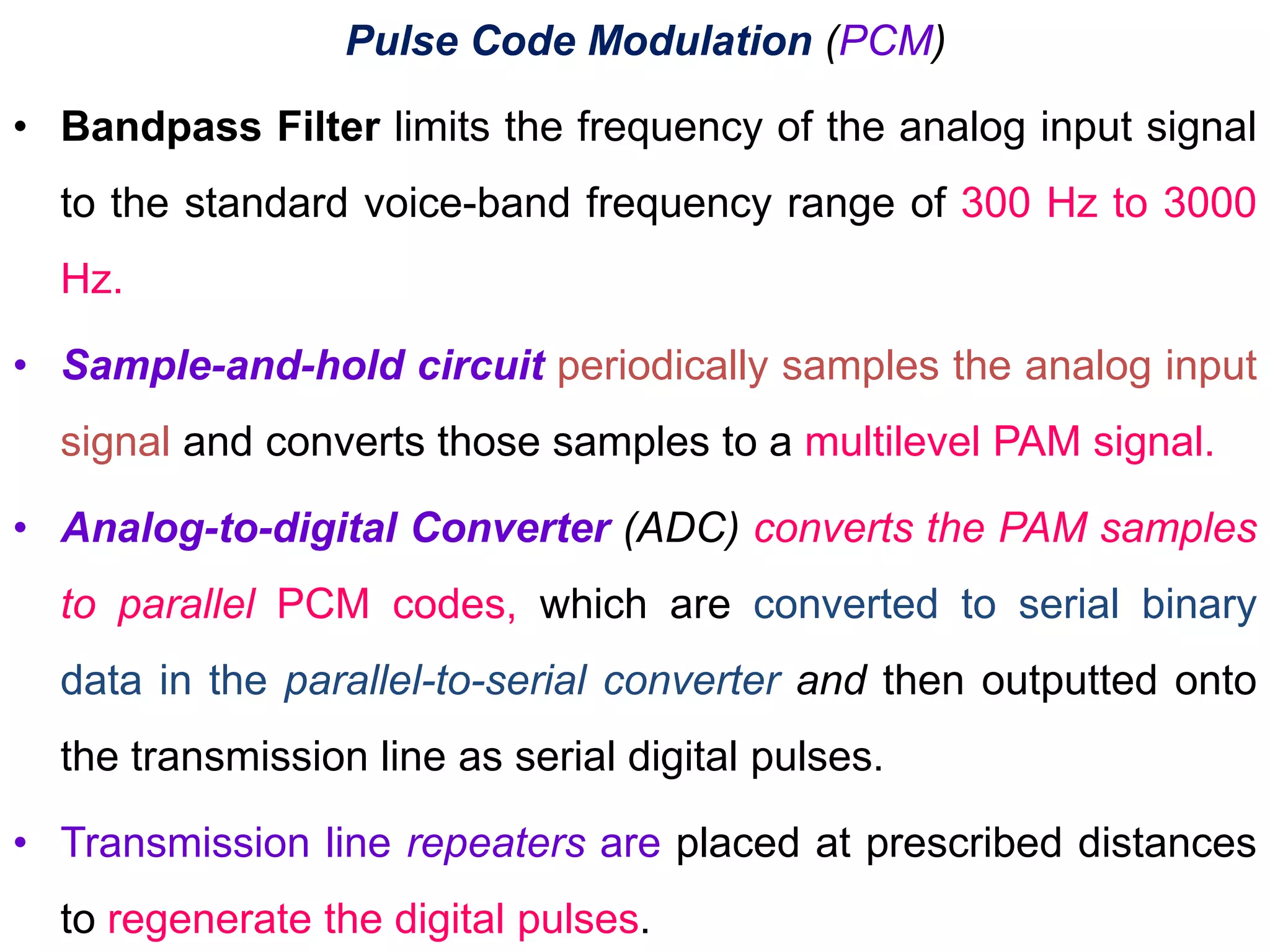 Pulse Code Modulation (PCM)
• Bandpass Filter limits the frequency of the analog input signal
to the standard voice-band frequency range of 300 Hz to 3000
Hz.
• Sample-and-hold circuit periodically samples the analog input
signal and converts those samples to a multilevel PAM signal.
• Analog-to-digital Converter (ADC) converts the PAM samples
to parallel PCM codes, which are converted to serial binary
data in the parallel-to-serial converter and then outputted onto
the transmission line as serial digital pulses.
• Transmission line repeaters are placed at prescribed distances
to regenerate the digital pulses.
 