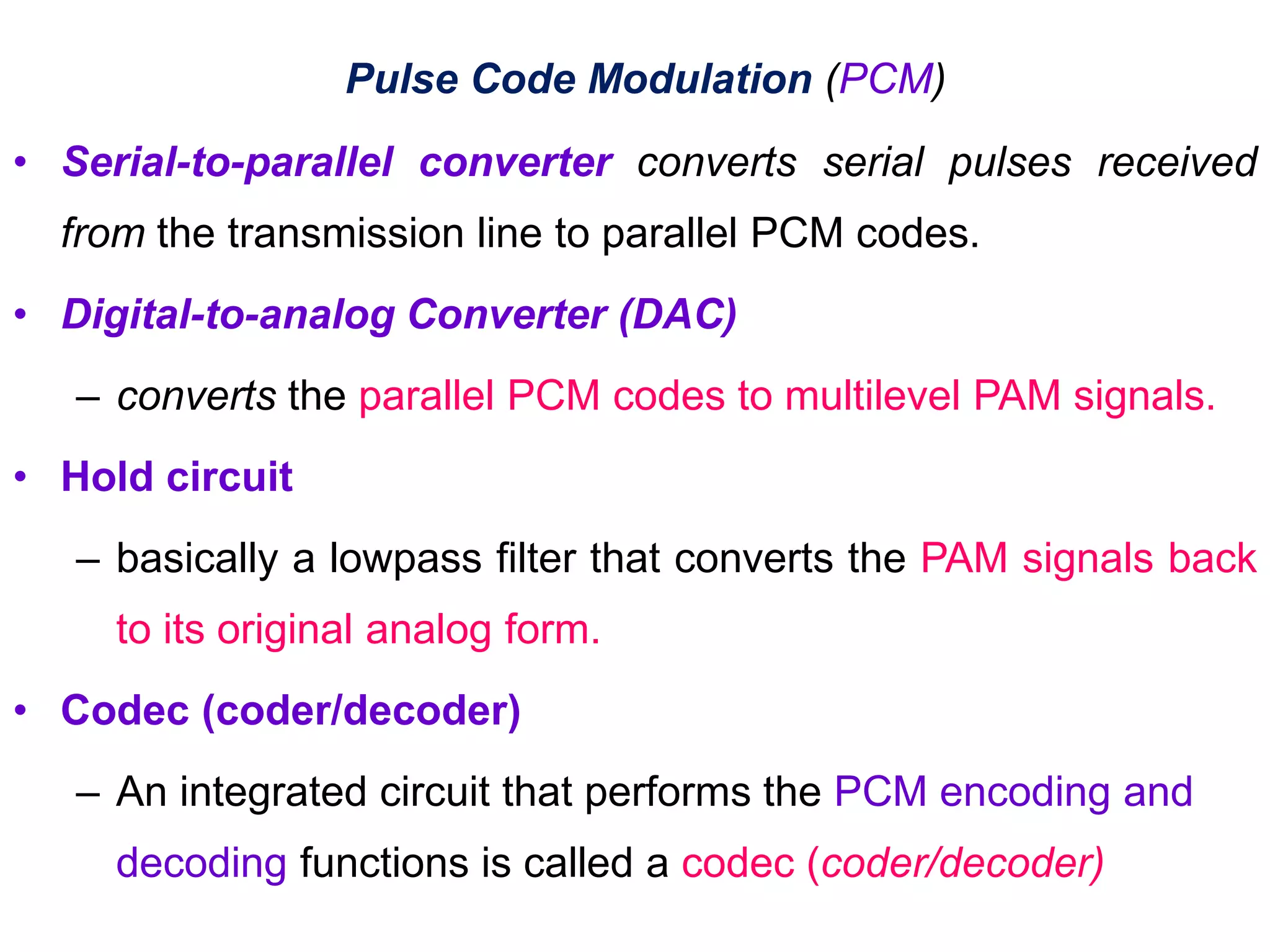 • Serial-to-parallel converter converts serial pulses received
from the transmission line to parallel PCM codes.
• Digital-to-analog Converter (DAC)
– converts the parallel PCM codes to multilevel PAM signals.
• Hold circuit
– basically a lowpass filter that converts the PAM signals back
to its original analog form.
• Codec (coder/decoder)
– An integrated circuit that performs the PCM encoding and
decoding functions is called a codec (coder/decoder)
Pulse Code Modulation (PCM)
 