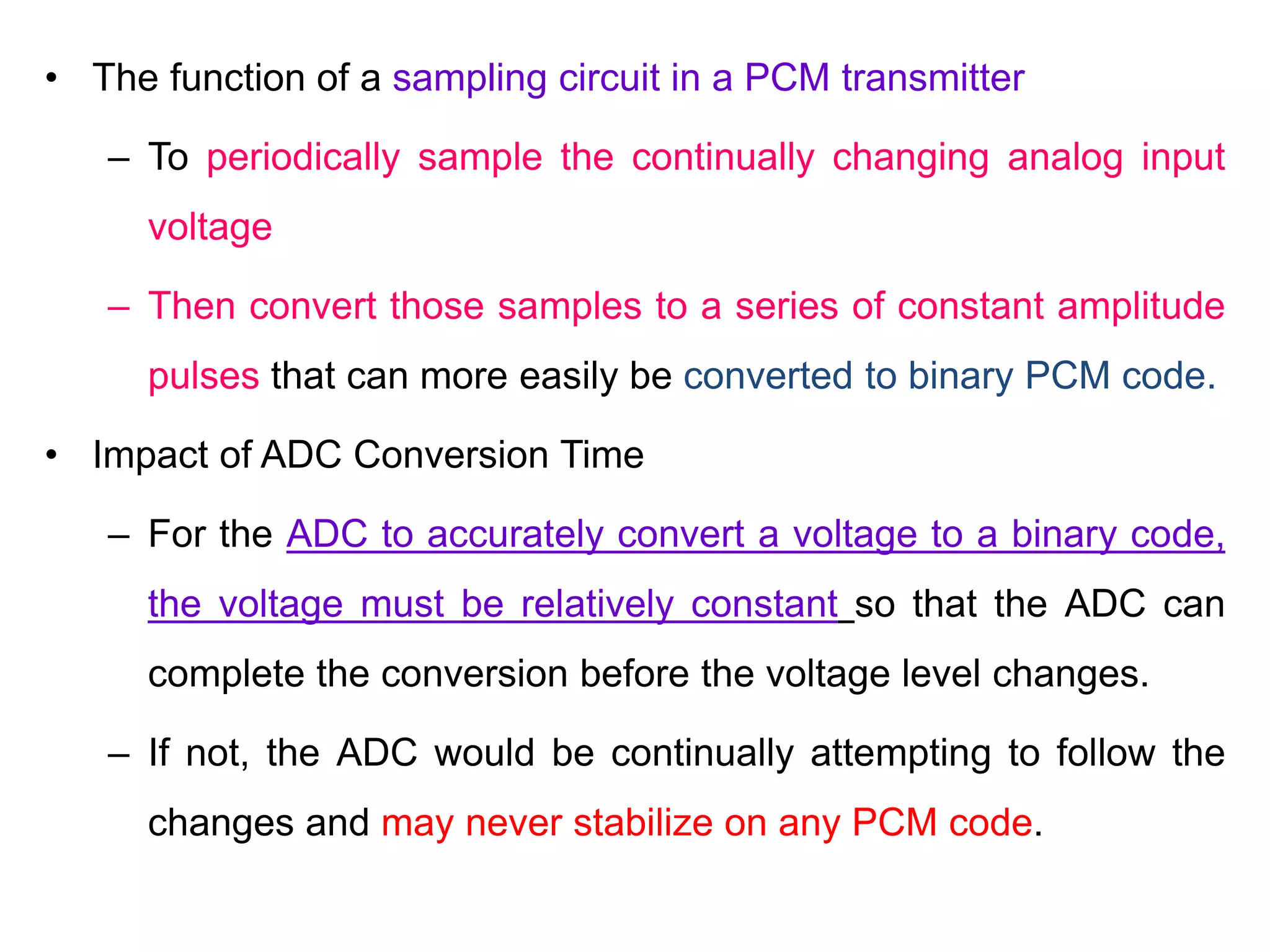• The function of a sampling circuit in a PCM transmitter
– To periodically sample the continually changing analog input
voltage
– Then convert those samples to a series of constant amplitude
pulses that can more easily be converted to binary PCM code.
• Impact of ADC Conversion Time
– For the ADC to accurately convert a voltage to a binary code,
the voltage must be relatively constant so that the ADC can
complete the conversion before the voltage level changes.
– If not, the ADC would be continually attempting to follow the
changes and may never stabilize on any PCM code.
 