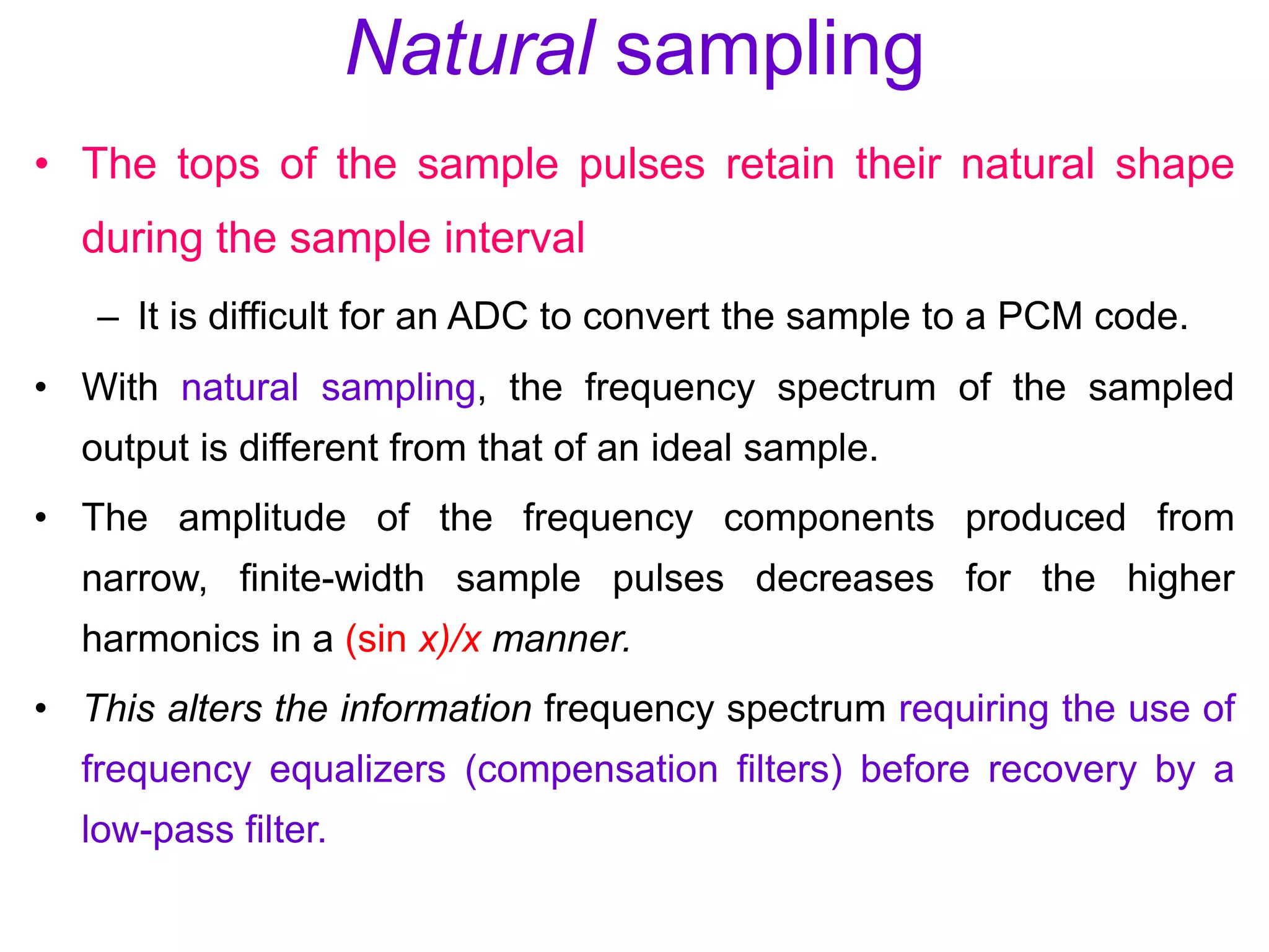 Natural sampling
• The tops of the sample pulses retain their natural shape
during the sample interval
– It is difficult for an ADC to convert the sample to a PCM code.
• With natural sampling, the frequency spectrum of the sampled
output is different from that of an ideal sample.
• The amplitude of the frequency components produced from
narrow, finite-width sample pulses decreases for the higher
harmonics in a (sin x)/x manner.
• This alters the information frequency spectrum requiring the use of
frequency equalizers (compensation filters) before recovery by a
low-pass filter.
 