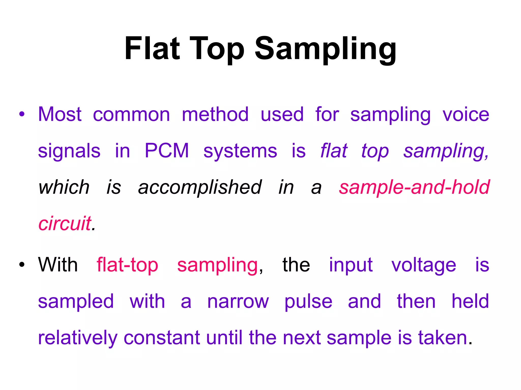 Flat Top Sampling
• Most common method used for sampling voice
signals in PCM systems is flat top sampling,
which is accomplished in a sample-and-hold
circuit.
• With flat-top sampling, the input voltage is
sampled with a narrow pulse and then held
relatively constant until the next sample is taken.
 
