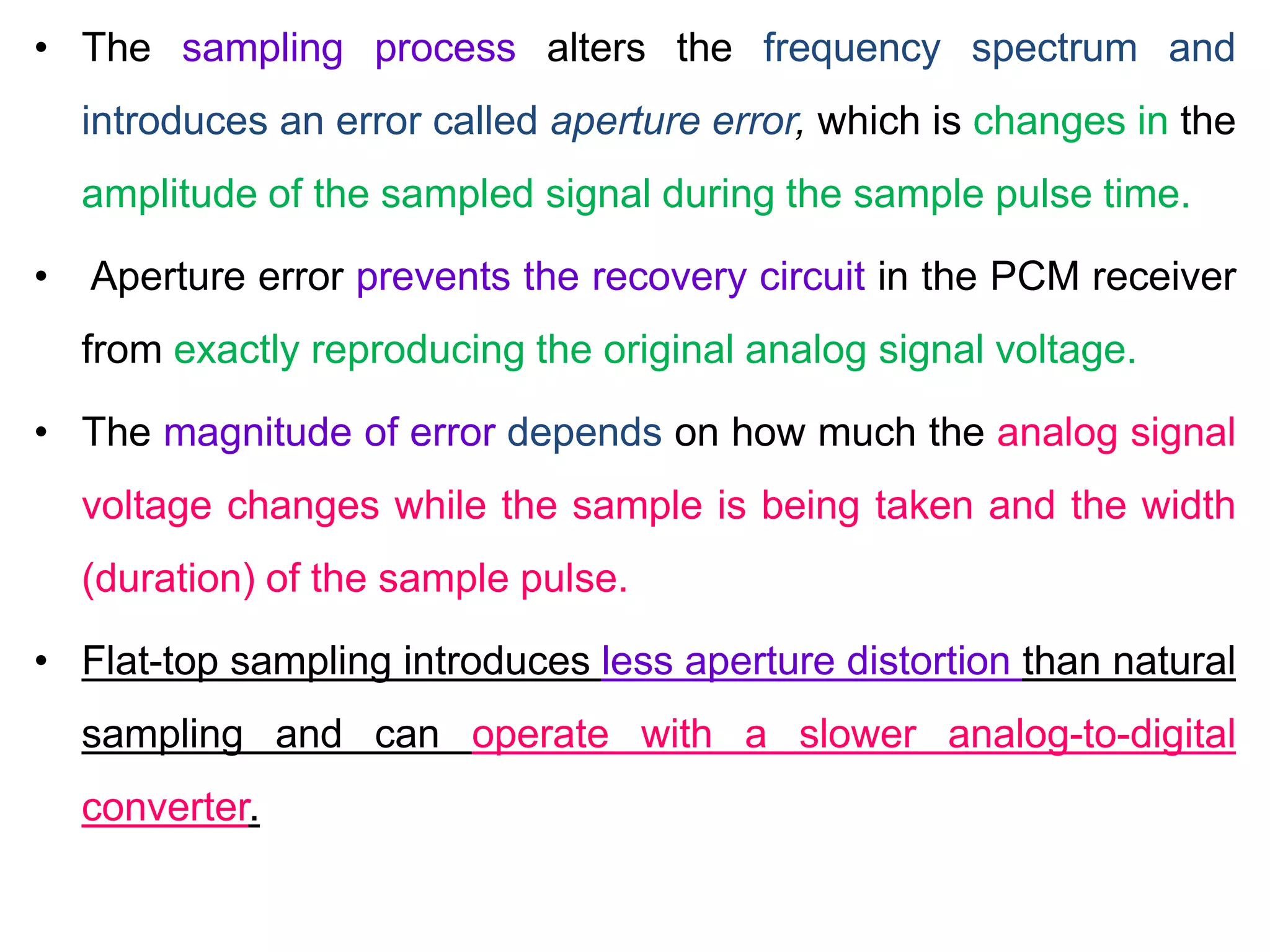 • The sampling process alters the frequency spectrum and
introduces an error called aperture error, which is changes in the
amplitude of the sampled signal during the sample pulse time.
• Aperture error prevents the recovery circuit in the PCM receiver
from exactly reproducing the original analog signal voltage.
• The magnitude of error depends on how much the analog signal
voltage changes while the sample is being taken and the width
(duration) of the sample pulse.
• Flat-top sampling introduces less aperture distortion than natural
sampling and can operate with a slower analog-to-digital
converter.
 