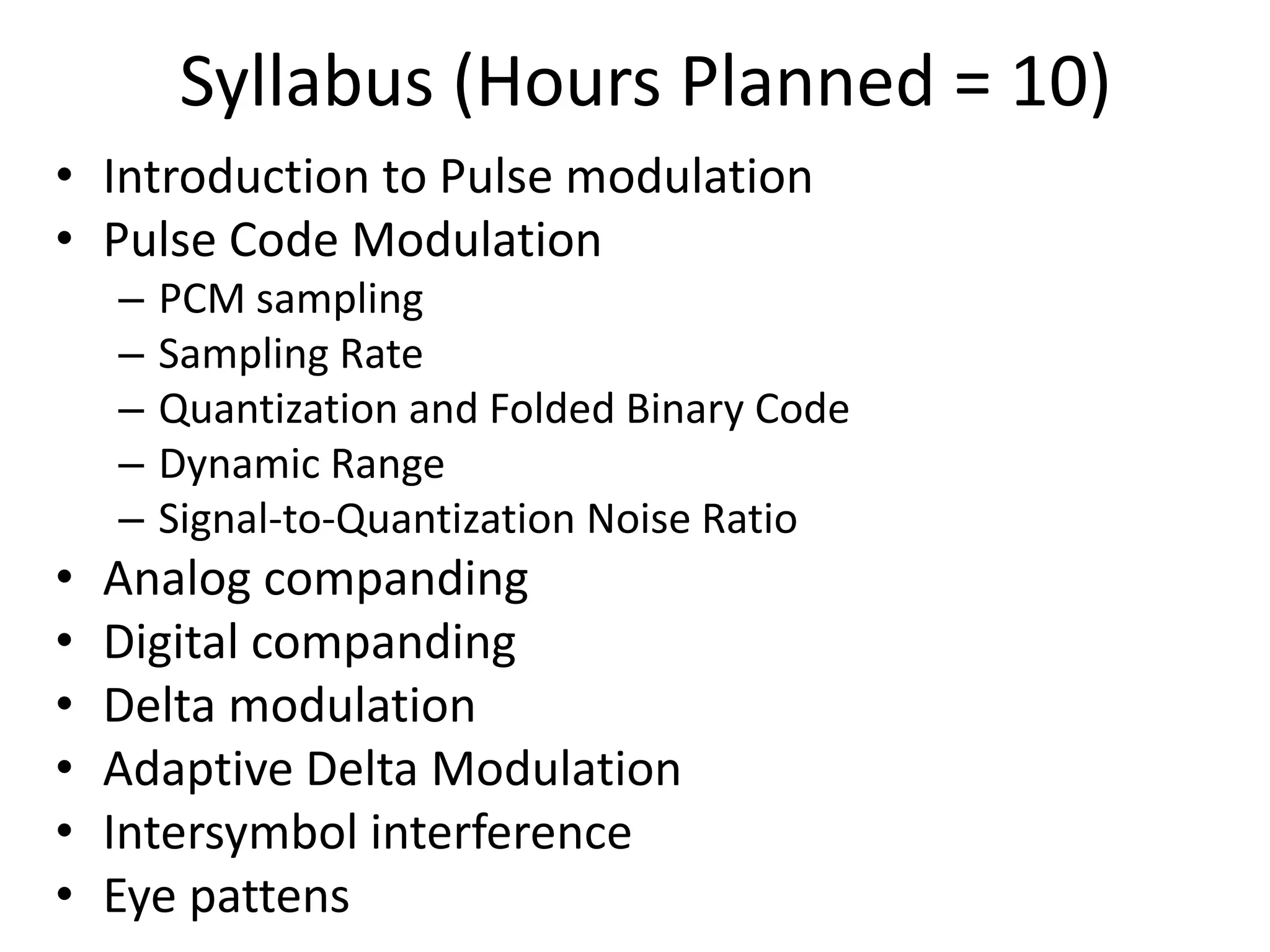 Syllabus (Hours Planned = 10)
• Introduction to Pulse modulation
• Pulse Code Modulation
– PCM sampling
– Sampling Rate
– Quantization and Folded Binary Code
– Dynamic Range
– Signal-to-Quantization Noise Ratio
• Analog companding
• Digital companding
• Delta modulation
• Adaptive Delta Modulation
• Intersymbol interference
• Eye pattens
 
