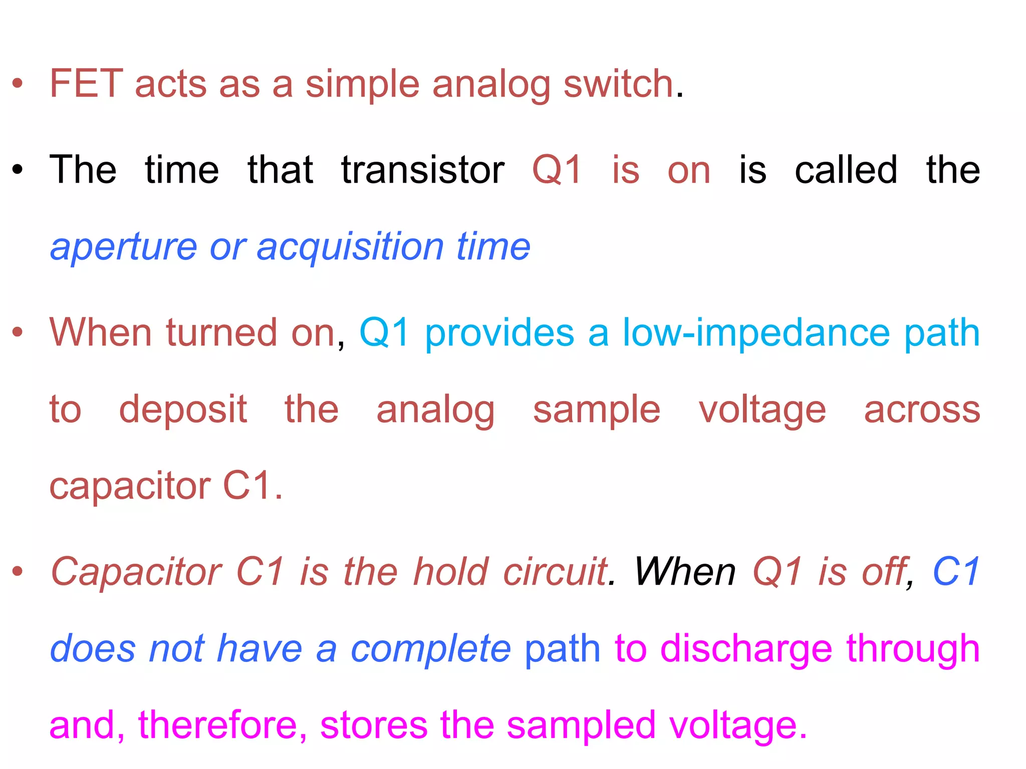 • FET acts as a simple analog switch.
• The time that transistor Q1 is on is called the
aperture or acquisition time
• When turned on, Q1 provides a low-impedance path
to deposit the analog sample voltage across
capacitor C1.
• Capacitor C1 is the hold circuit. When Q1 is off, C1
does not have a complete path to discharge through
and, therefore, stores the sampled voltage.
 