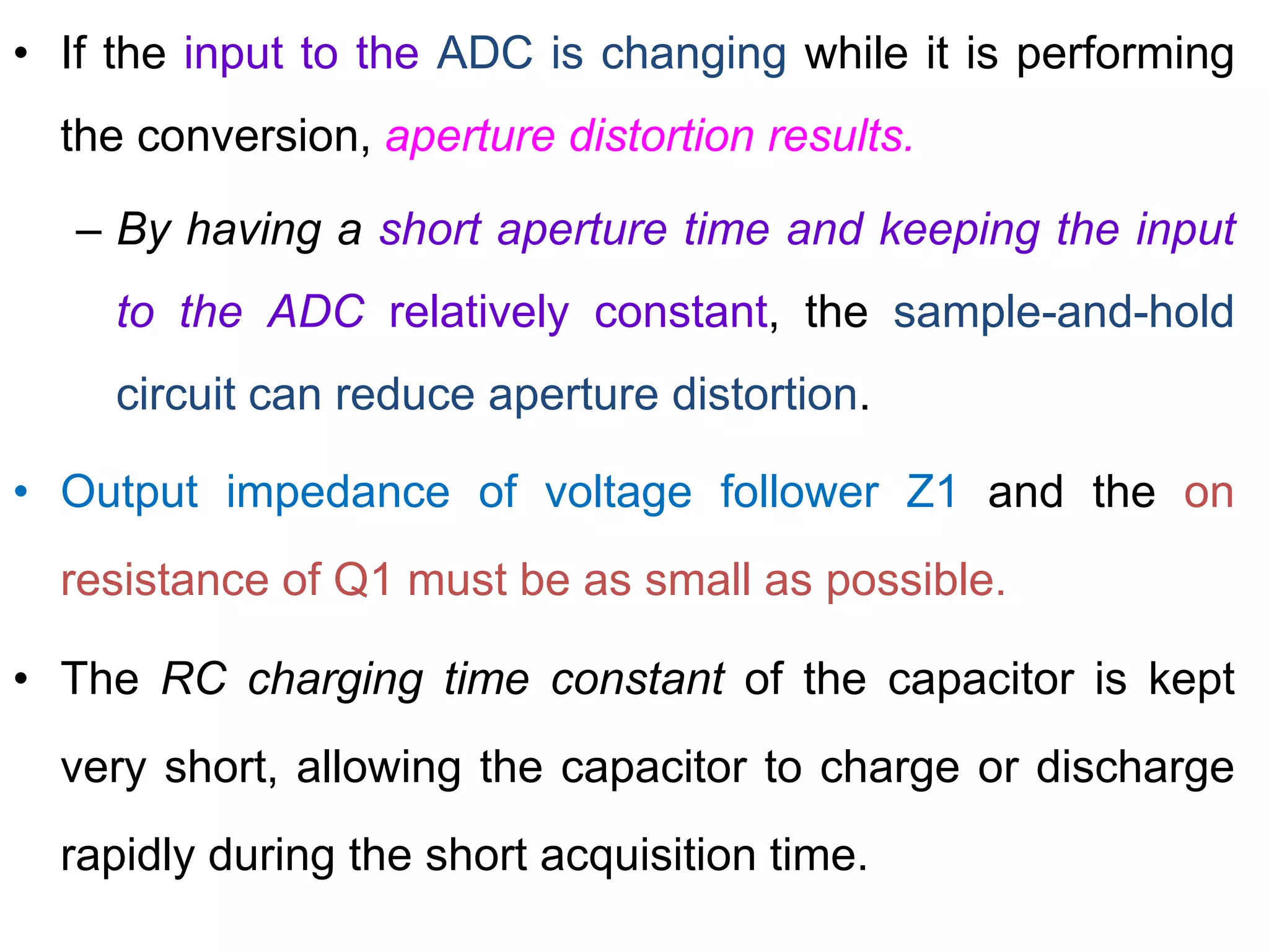 • If the input to the ADC is changing while it is performing
the conversion, aperture distortion results.
– By having a short aperture time and keeping the input
to the ADC relatively constant, the sample-and-hold
circuit can reduce aperture distortion.
• Output impedance of voltage follower Z1 and the on
resistance of Q1 must be as small as possible.
• The RC charging time constant of the capacitor is kept
very short, allowing the capacitor to charge or discharge
rapidly during the short acquisition time.
 