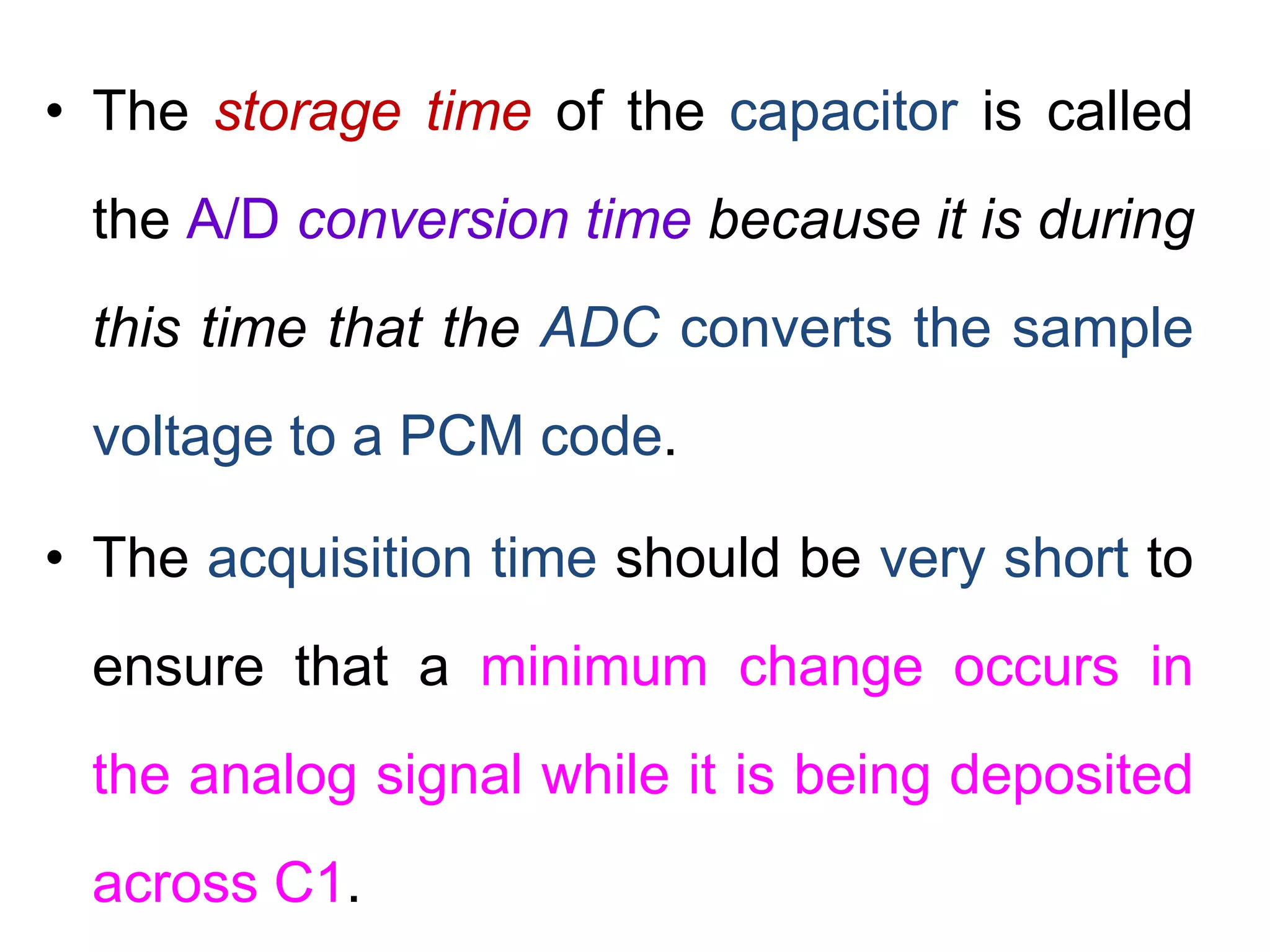• The storage time of the capacitor is called
the A/D conversion time because it is during
this time that the ADC converts the sample
voltage to a PCM code.
• The acquisition time should be very short to
ensure that a minimum change occurs in
the analog signal while it is being deposited
across C1.
 