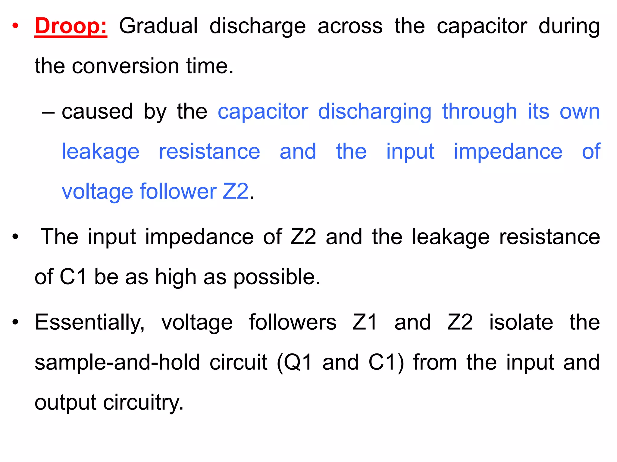 • Droop: Gradual discharge across the capacitor during
the conversion time.
– caused by the capacitor discharging through its own
leakage resistance and the input impedance of
voltage follower Z2.
• The input impedance of Z2 and the leakage resistance
of C1 be as high as possible.
• Essentially, voltage followers Z1 and Z2 isolate the
sample-and-hold circuit (Q1 and C1) from the input and
output circuitry.
 