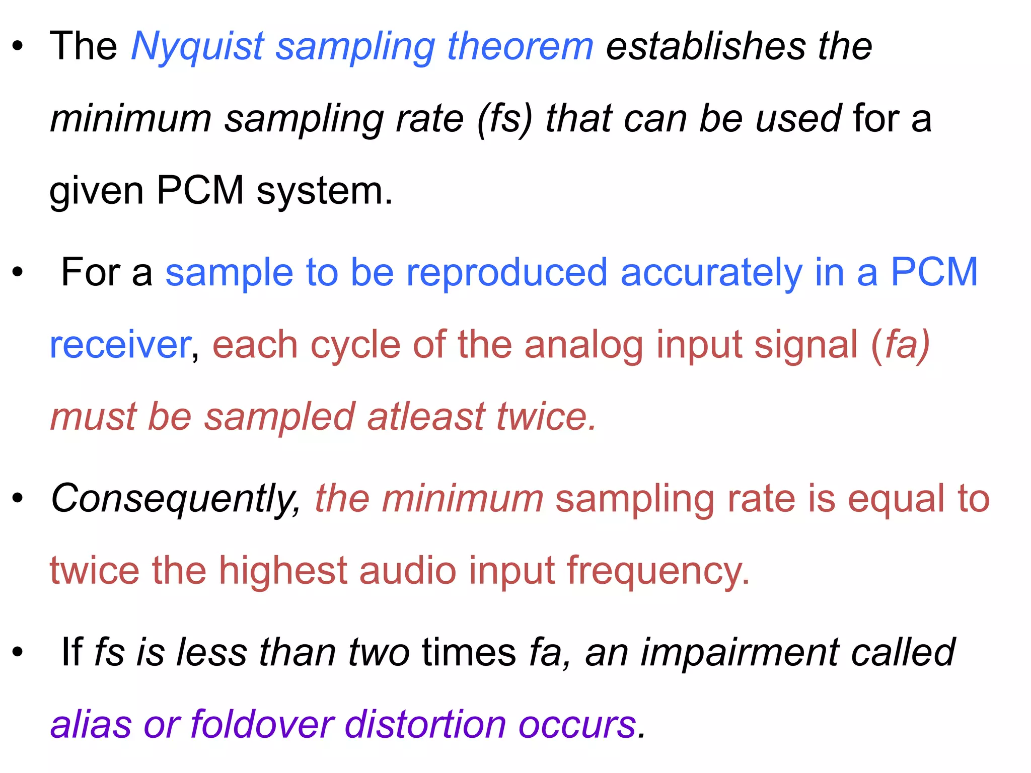 • The Nyquist sampling theorem establishes the
minimum sampling rate (fs) that can be used for a
given PCM system.
• For a sample to be reproduced accurately in a PCM
receiver, each cycle of the analog input signal (fa)
must be sampled atleast twice.
• Consequently, the minimum sampling rate is equal to
twice the highest audio input frequency.
• If fs is less than two times fa, an impairment called
alias or foldover distortion occurs.
 