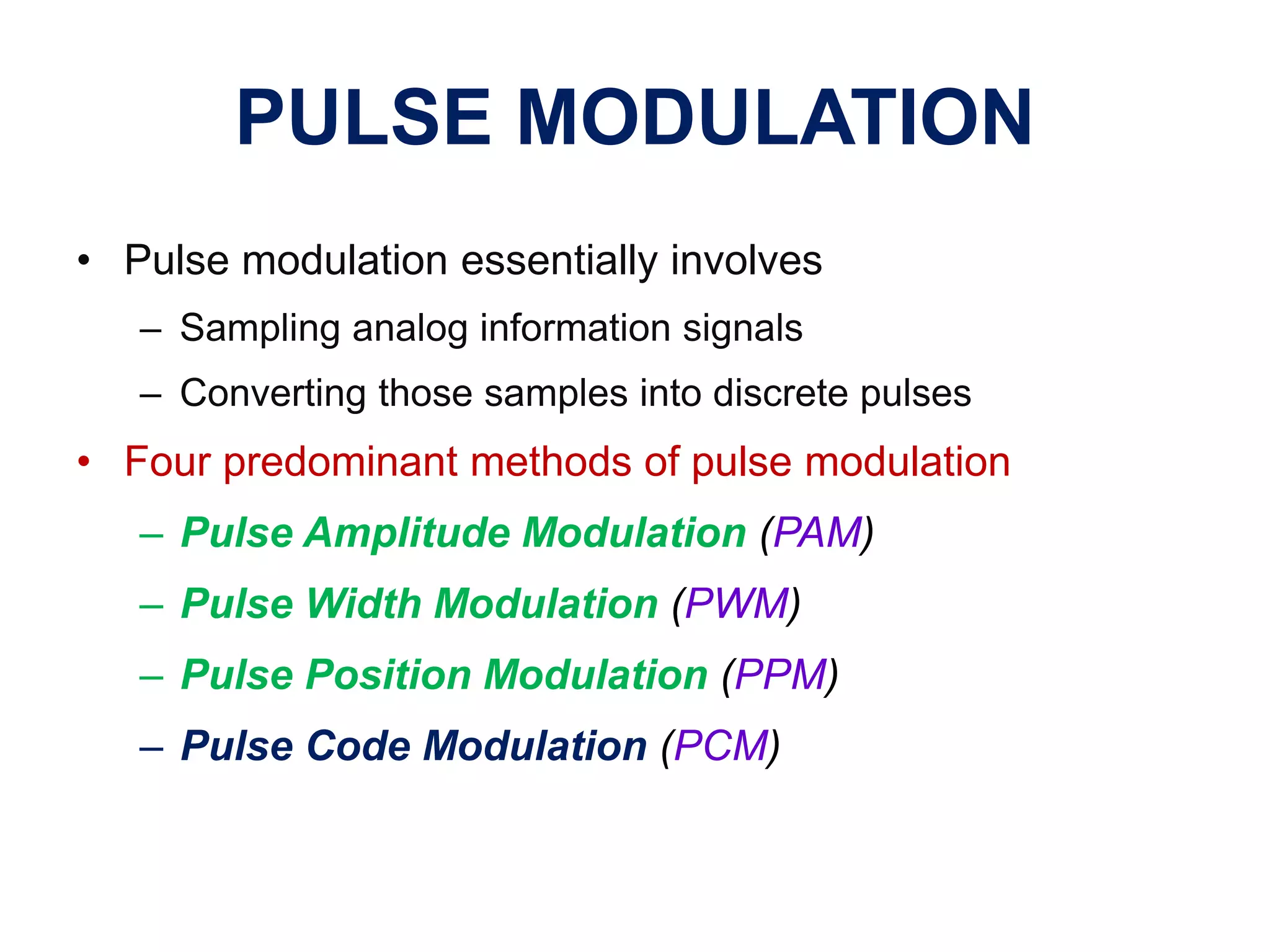 PULSE MODULATION
• Pulse modulation essentially involves
– Sampling analog information signals
– Converting those samples into discrete pulses
• Four predominant methods of pulse modulation
– Pulse Amplitude Modulation (PAM)
– Pulse Width Modulation (PWM)
– Pulse Position Modulation (PPM)
– Pulse Code Modulation (PCM)
 